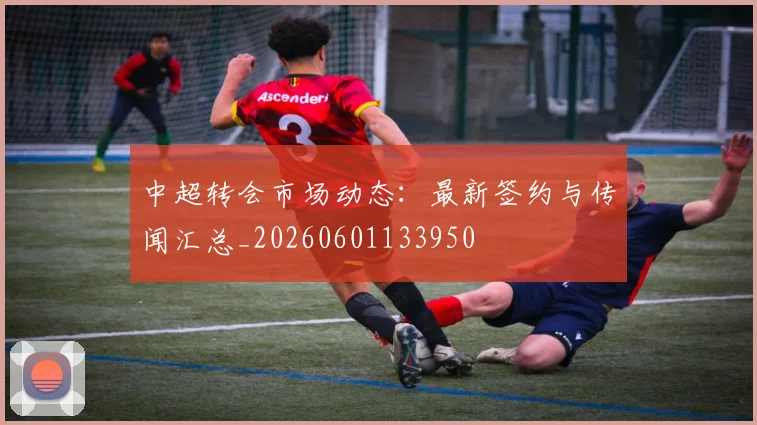 中超转会市场动态：最新签约与传闻汇总_20260601133950