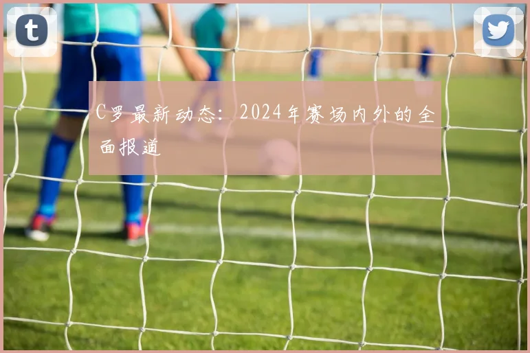 C罗最新动态：2024年赛场内外的全面报道
