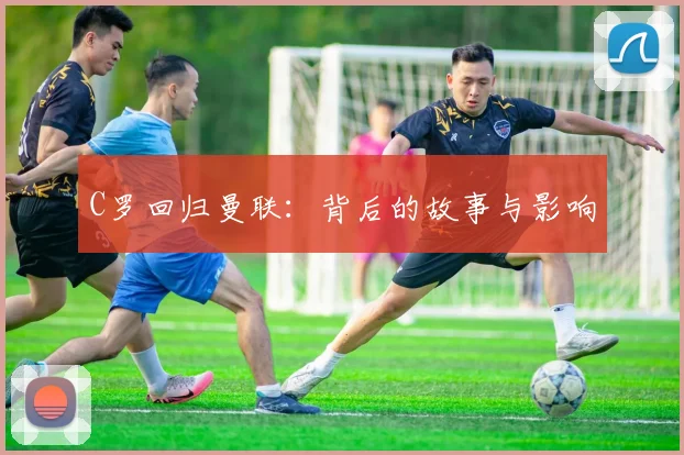 C罗回归曼联：背后的故事与影响
