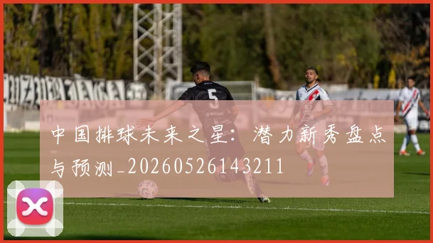 中国排球未来之星：潜力新秀盘点与预测_20260526143211