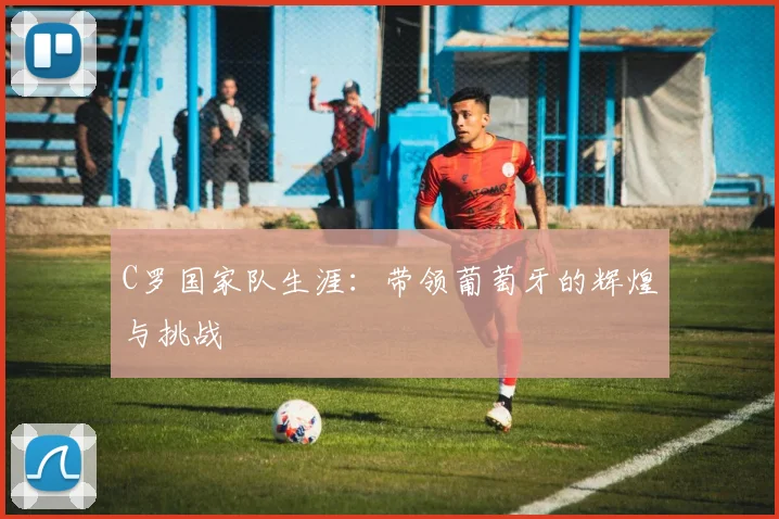 C罗国家队生涯:带领葡萄牙的辉煌与挑战