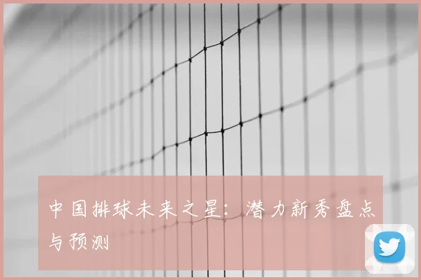 中国排球未来之星：潜力新秀盘点与预测