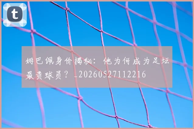 姆巴佩身价揭秘：他为何成为足坛最贵球员？_20260527112216
